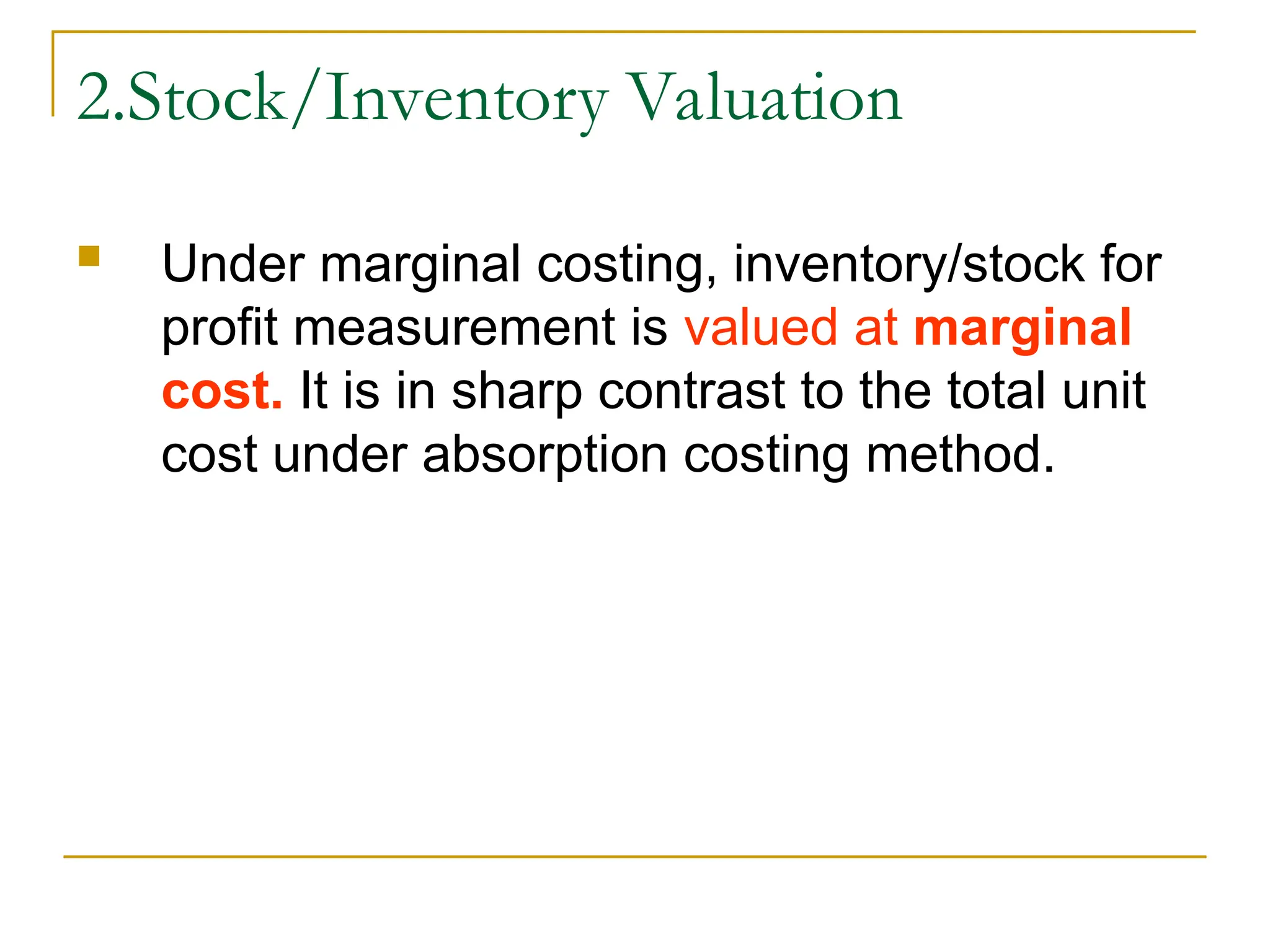 2.Stock/Inventory Valuation
 Under marginal costing, inventory/stock for
profit measurement is valued at marginal
cost. It is in sharp contrast to the total unit
cost under absorption costing method.
 