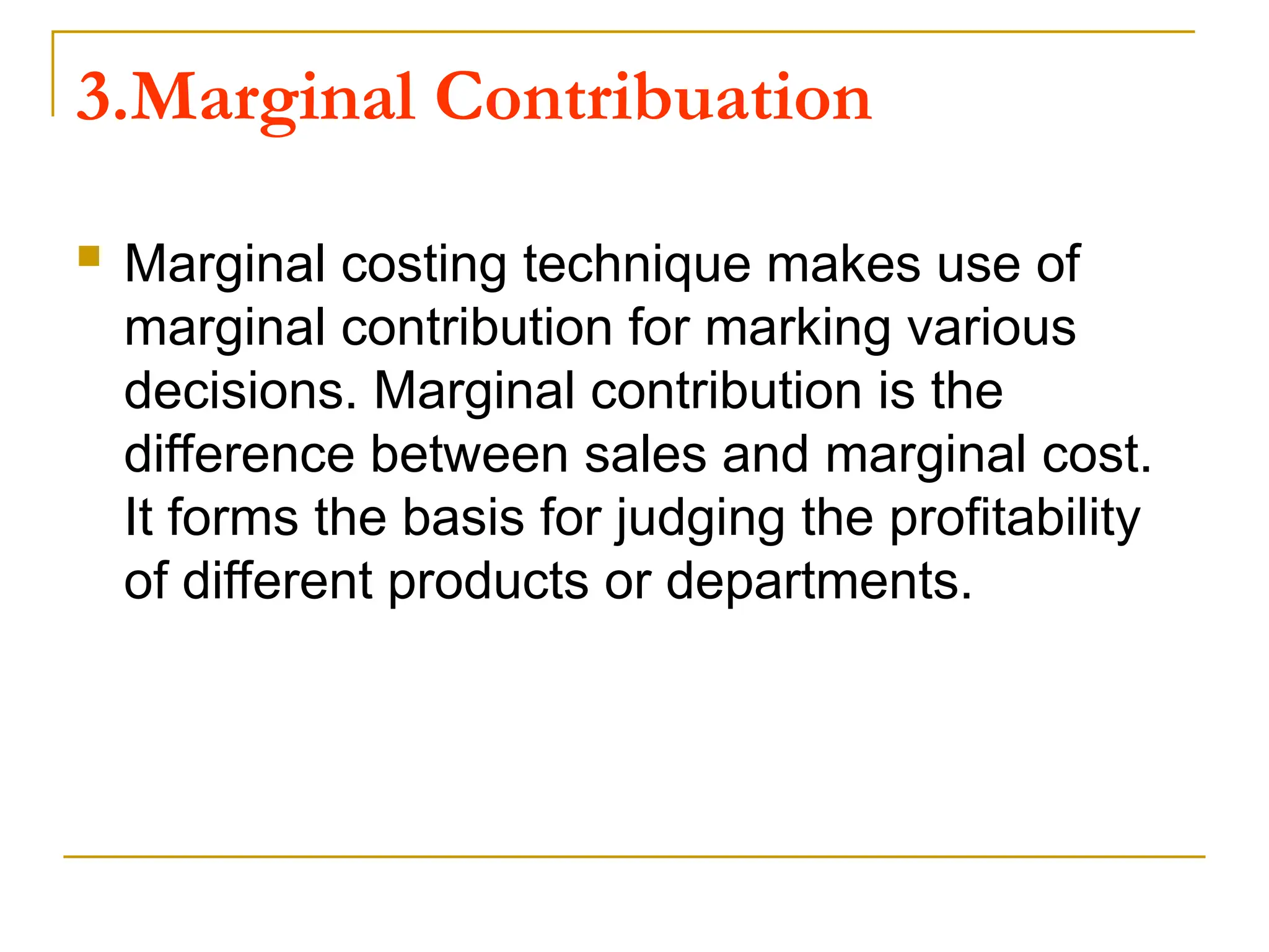 3.Marginal Contribuation
 Marginal costing technique makes use of
marginal contribution for marking various
decisions. Marginal contribution is the
difference between sales and marginal cost.
It forms the basis for judging the profitability
of different products or departments.
 