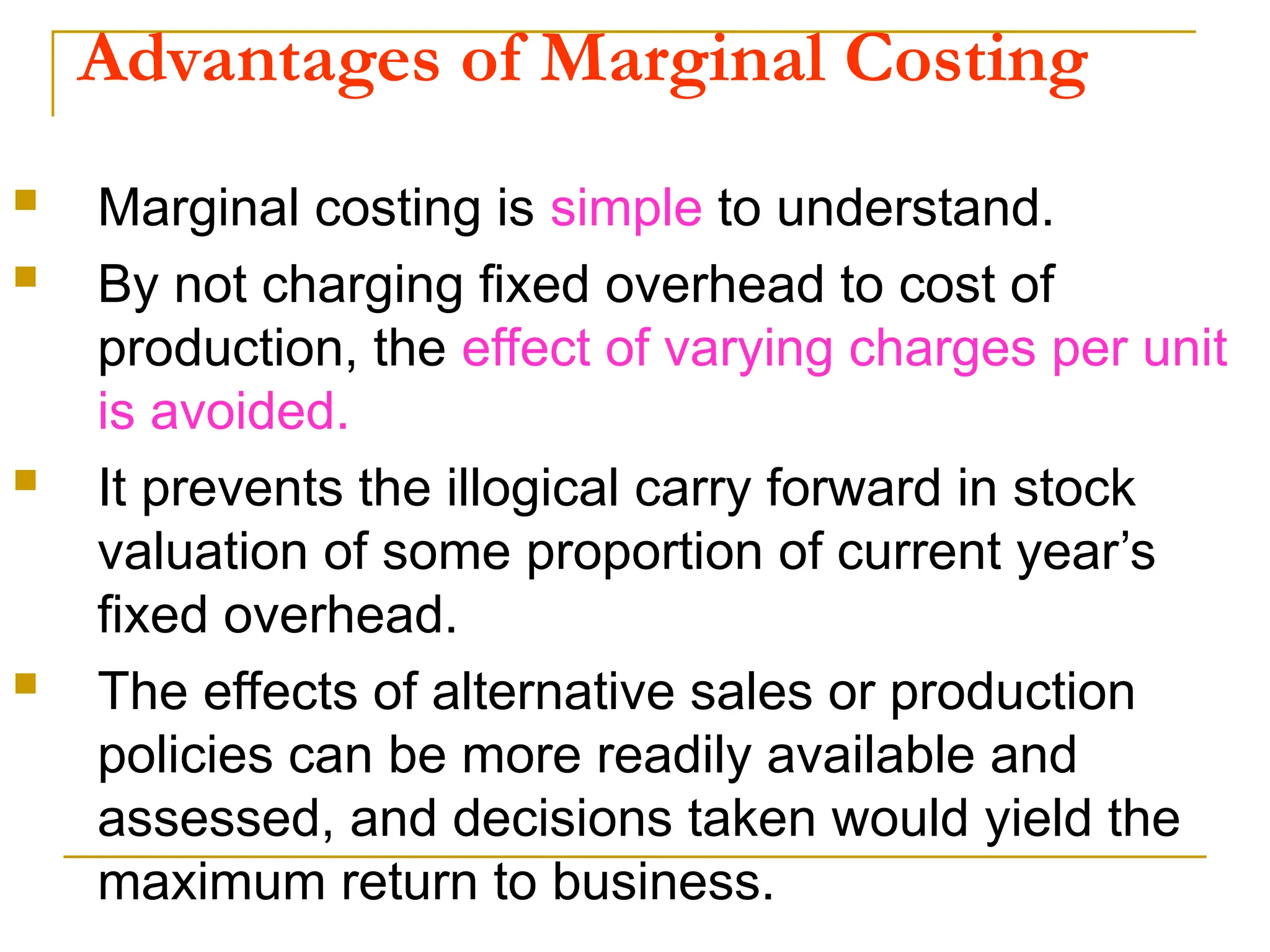 Advantages of Marginal Costing
 Marginal costing is simple to understand.
 By not charging fixed overhead to cost of
production, the effect of varying charges per unit
is avoided.
 It prevents the illogical carry forward in stock
valuation of some proportion of current year’s
fixed overhead.
 The effects of alternative sales or production
policies can be more readily available and
assessed, and decisions taken would yield the
maximum return to business.
 