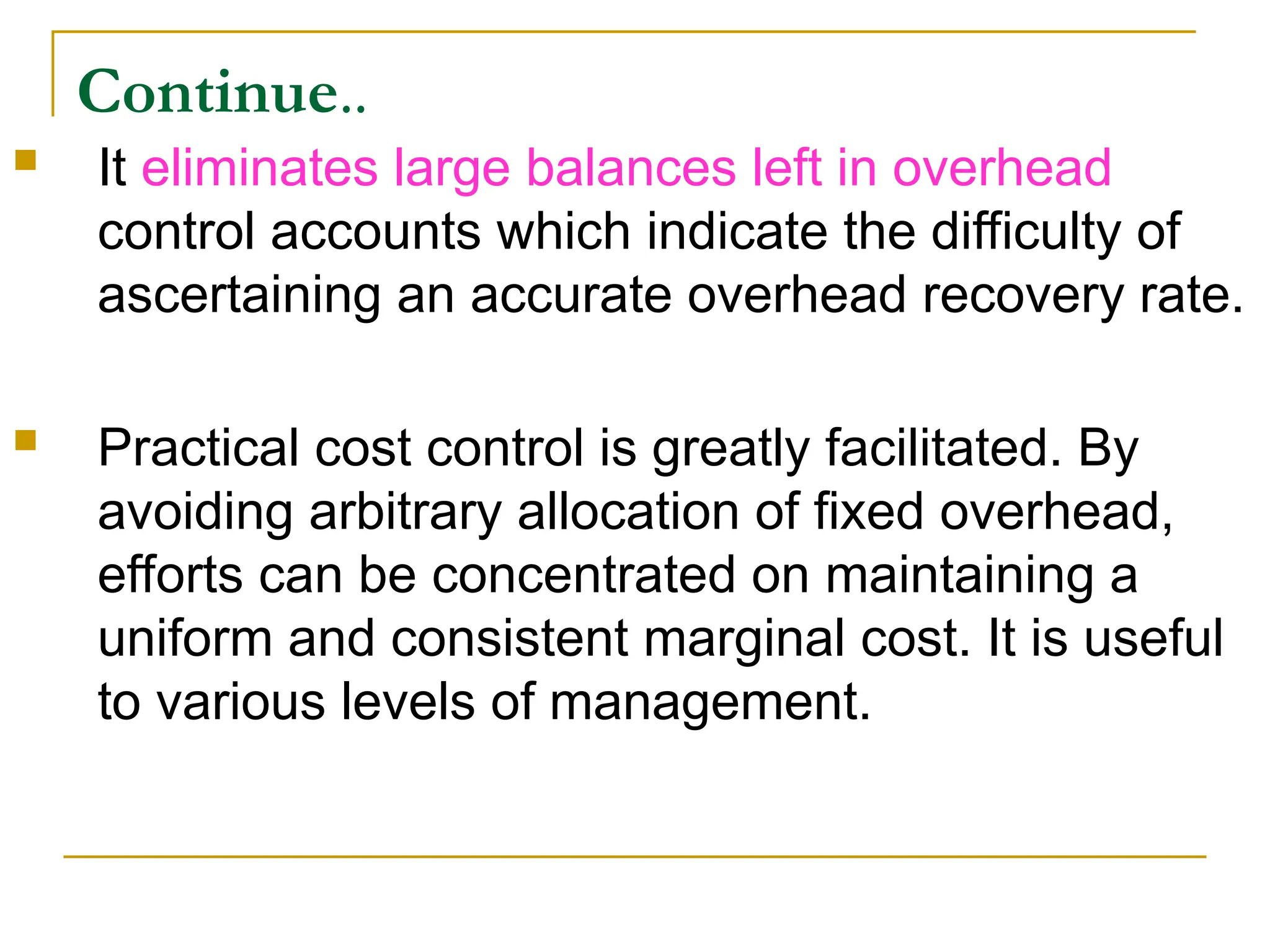 Continue..
 It eliminates large balances left in overhead
control accounts which indicate the difficulty of
ascertaining an accurate overhead recovery rate.
 Practical cost control is greatly facilitated. By
avoiding arbitrary allocation of fixed overhead,
efforts can be concentrated on maintaining a
uniform and consistent marginal cost. It is useful
to various levels of management.
 