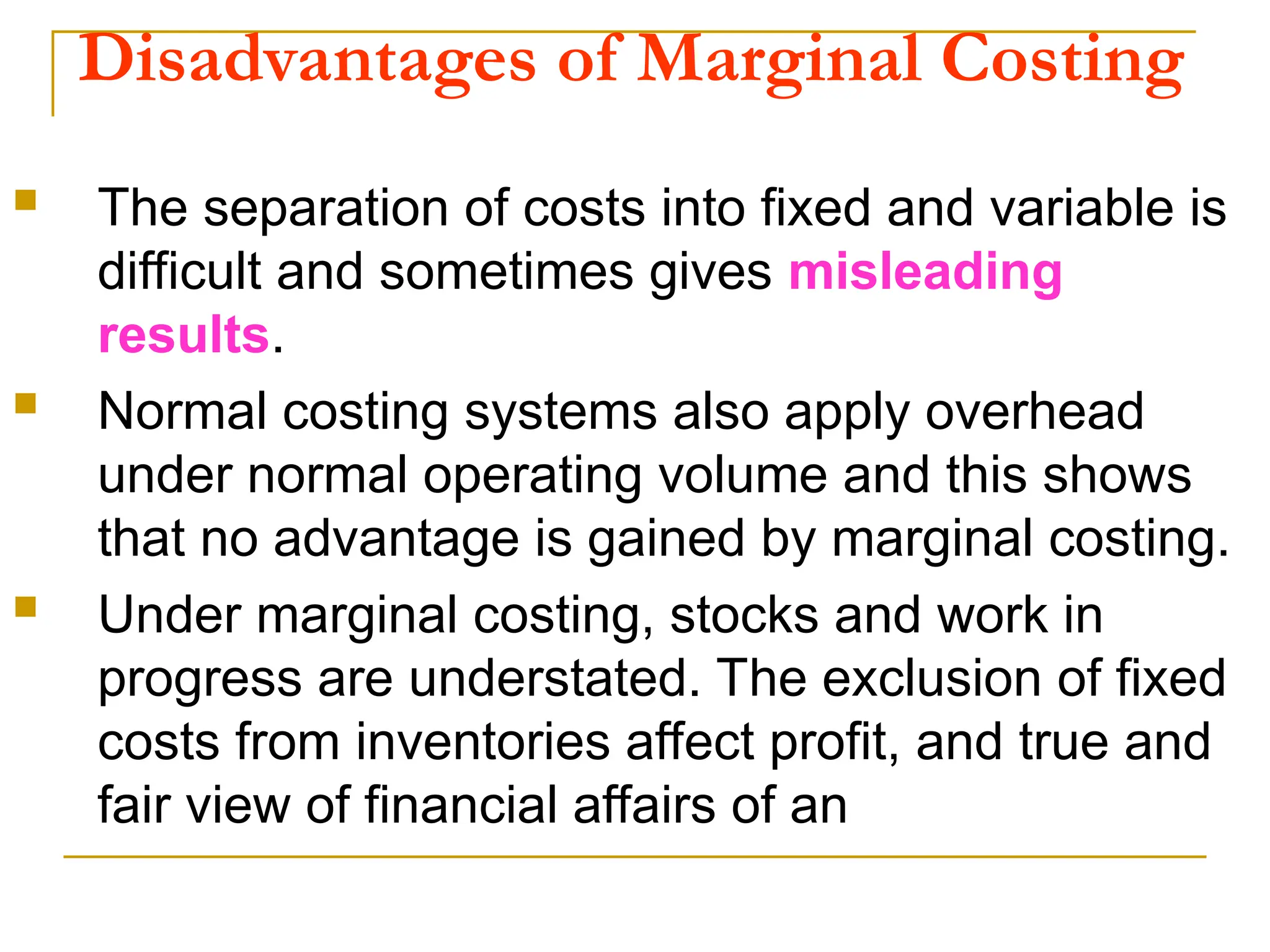 Disadvantages of Marginal Costing
 The separation of costs into fixed and variable is
difficult and sometimes gives misleading
results.
 Normal costing systems also apply overhead
under normal operating volume and this shows
that no advantage is gained by marginal costing.
 Under marginal costing, stocks and work in
progress are understated. The exclusion of fixed
costs from inventories affect profit, and true and
fair view of financial affairs of an
 