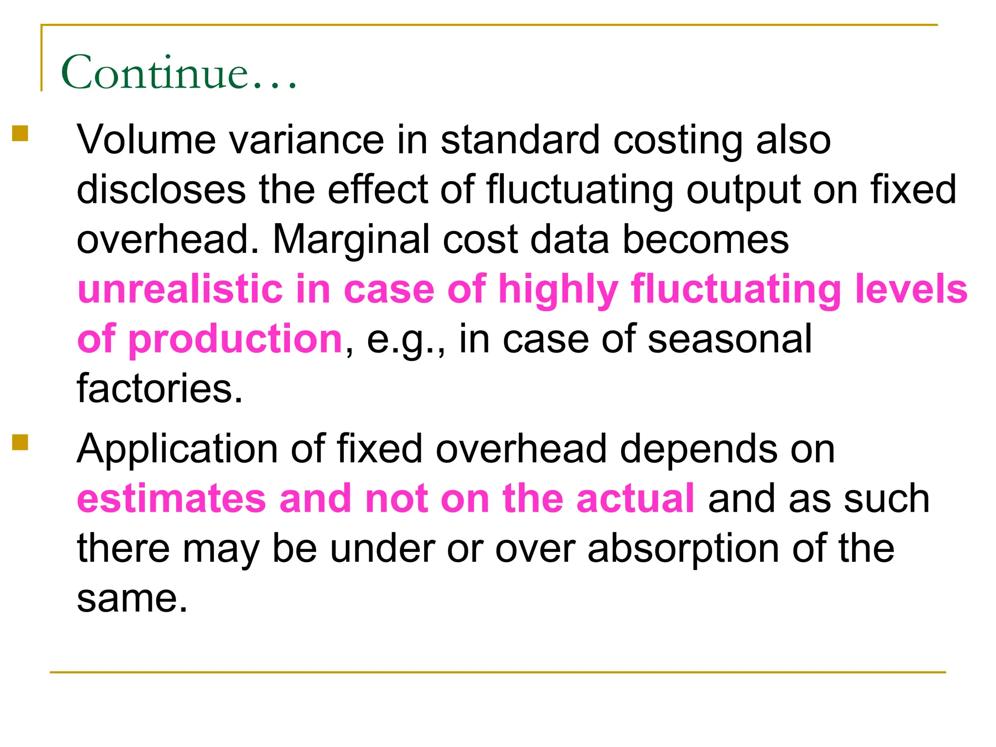 Continue…
 Volume variance in standard costing also
discloses the effect of fluctuating output on fixed
overhead. Marginal cost data becomes
unrealistic in case of highly fluctuating levels
of production, e.g., in case of seasonal
factories.
 Application of fixed overhead depends on
estimates and not on the actual and as such
there may be under or over absorption of the
same.
 