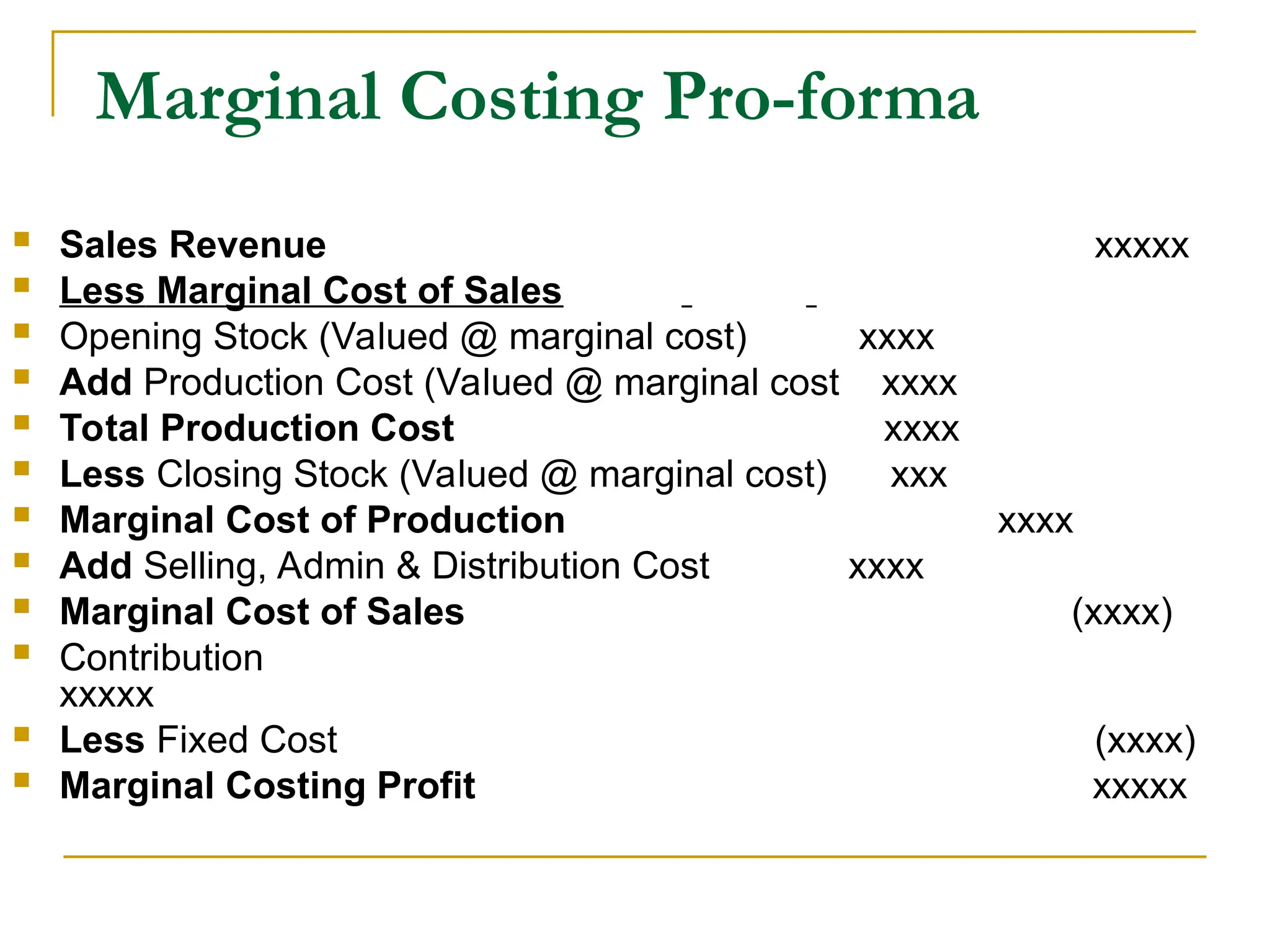 Marginal Costing Pro-forma
 Sales Revenue xxxxx
 Less Marginal Cost of Sales
 Opening Stock (Valued @ marginal cost) xxxx
 Add Production Cost (Valued @ marginal cost xxxx
 Total Production Cost xxxx
 Less Closing Stock (Valued @ marginal cost) xxx
 Marginal Cost of Production xxxx
 Add Selling, Admin & Distribution Cost xxxx
 Marginal Cost of Sales (xxxx)
 Contribution
xxxxx
 Less Fixed Cost (xxxx)
 Marginal Costing Profit xxxxx
 