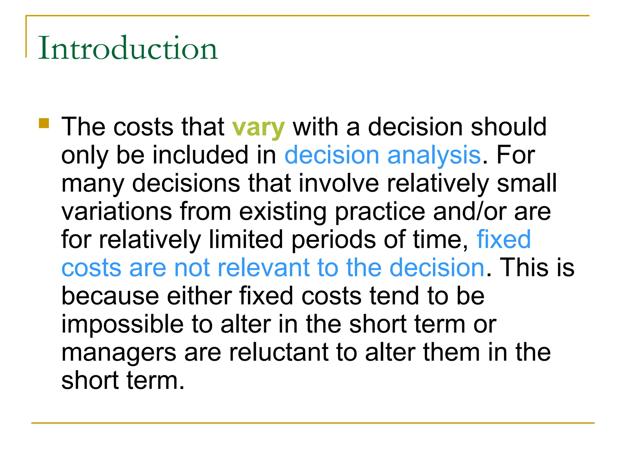 Introduction
 The costs that vary with a decision should
only be included in decision analysis. For
many decisions that involve relatively small
variations from existing practice and/or are
for relatively limited periods of time, fixed
costs are not relevant to the decision. This is
because either fixed costs tend to be
impossible to alter in the short term or
managers are reluctant to alter them in the
short term.
 