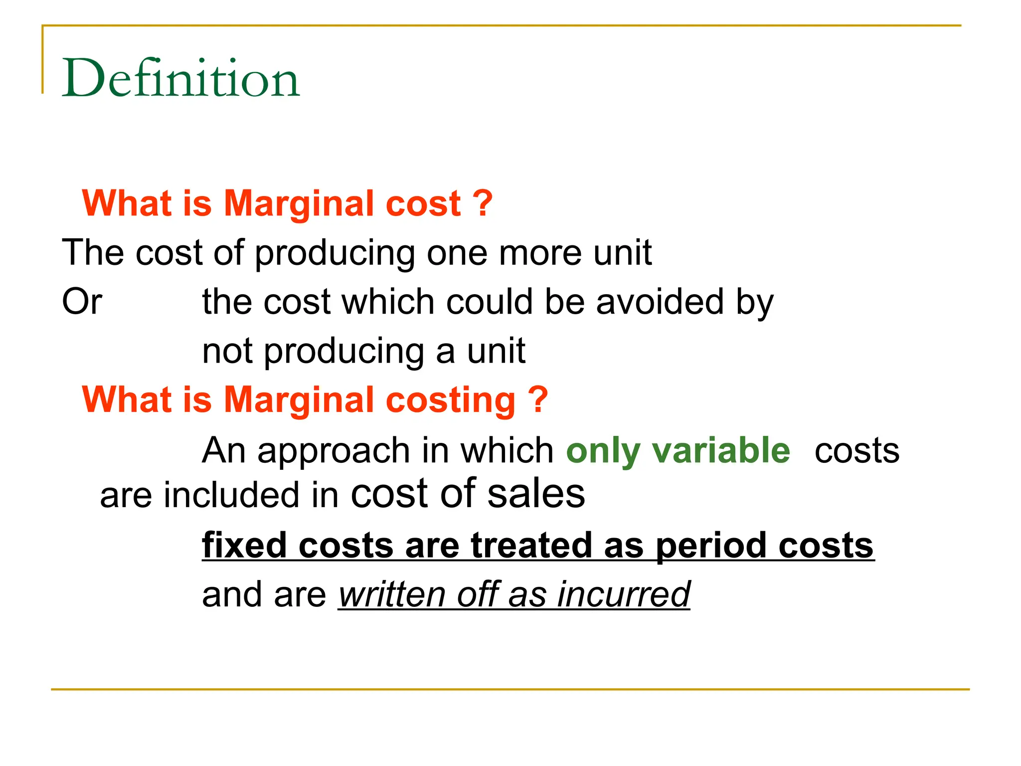 Definition
What is Marginal cost ?
The cost of producing one more unit
Or the cost which could be avoided by
not producing a unit
What is Marginal costing ?
An approach in which only variable costs
are included in cost of sales
fixed costs are treated as period costs
and are written off as incurred
 