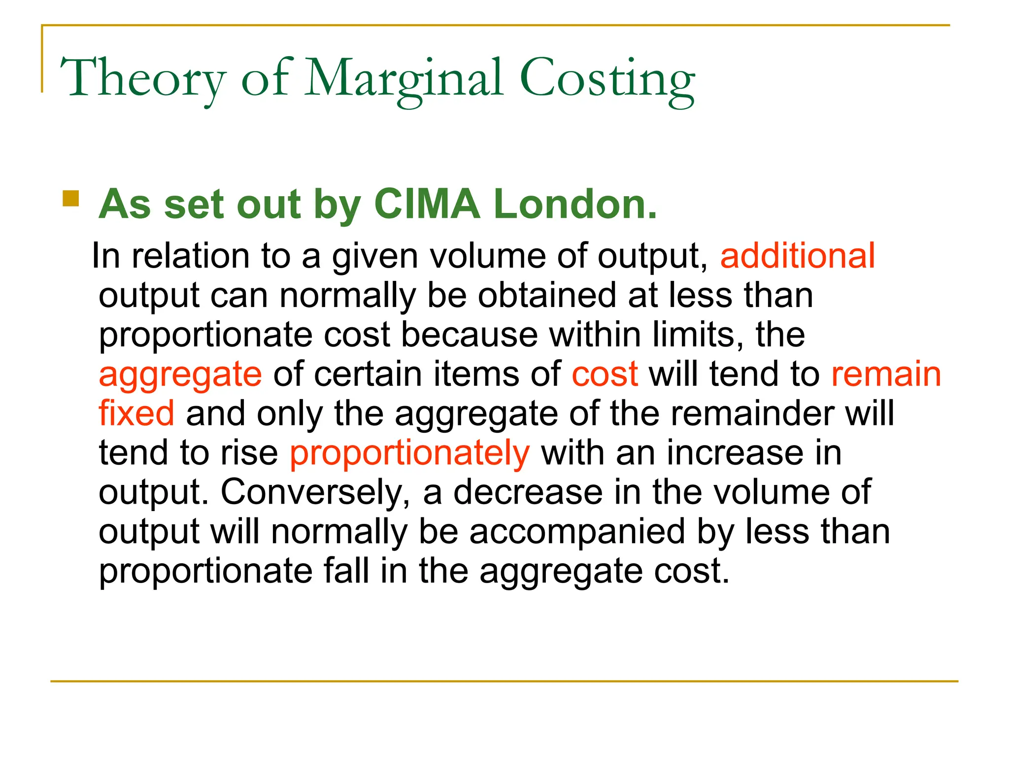 Theory of Marginal Costing
 As set out by CIMA London.
In relation to a given volume of output, additional
output can normally be obtained at less than
proportionate cost because within limits, the
aggregate of certain items of cost will tend to remain
fixed and only the aggregate of the remainder will
tend to rise proportionately with an increase in
output. Conversely, a decrease in the volume of
output will normally be accompanied by less than
proportionate fall in the aggregate cost.
 