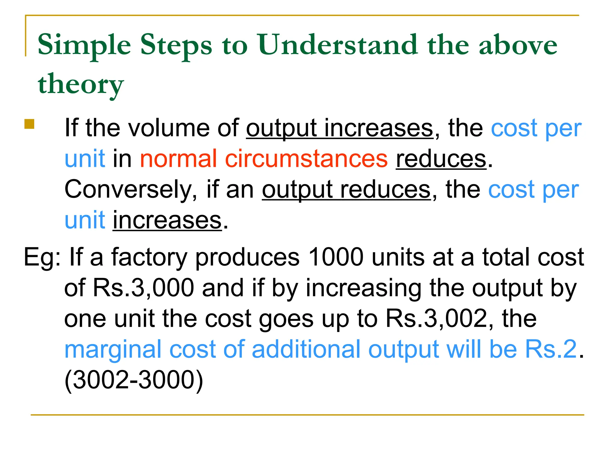 Simple Steps to Understand the above
theory
 If the volume of output increases, the cost per
unit in normal circumstances reduces.
Conversely, if an output reduces, the cost per
unit increases.
Eg: If a factory produces 1000 units at a total cost
of Rs.3,000 and if by increasing the output by
one unit the cost goes up to Rs.3,002, the
marginal cost of additional output will be Rs.2.
(3002-3000)
 