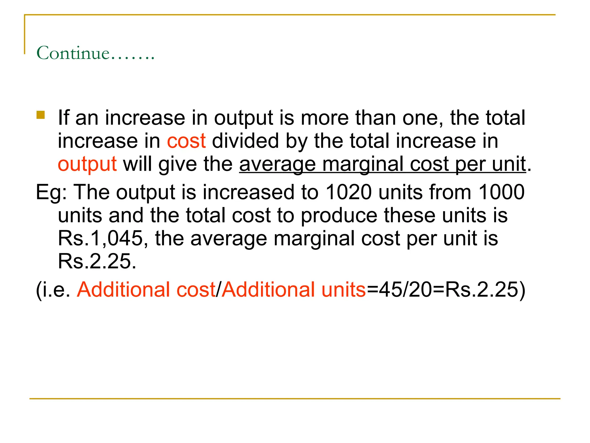 Continue…….
 If an increase in output is more than one, the total
increase in cost divided by the total increase in
output will give the average marginal cost per unit.
Eg: The output is increased to 1020 units from 1000
units and the total cost to produce these units is
Rs.1,045, the average marginal cost per unit is
Rs.2.25.
(i.e. Additional cost/Additional units=45/20=Rs.2.25)
 