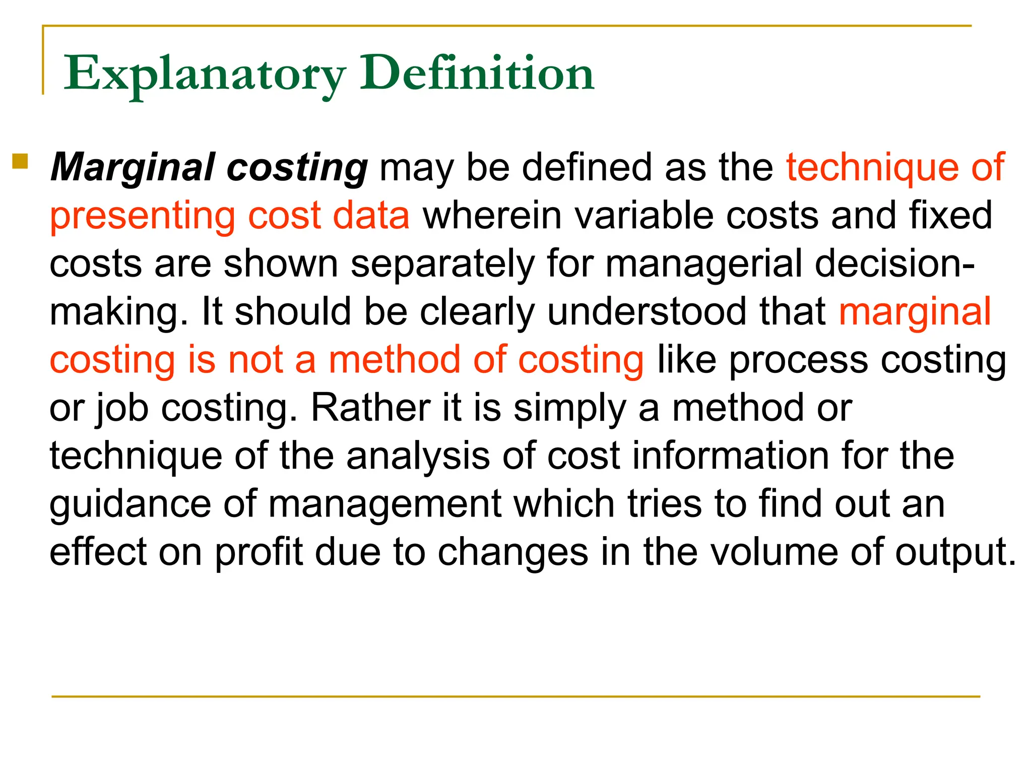 Explanatory Definition
 Marginal costing may be defined as the technique of
presenting cost data wherein variable costs and fixed
costs are shown separately for managerial decision-
making. It should be clearly understood that marginal
costing is not a method of costing like process costing
or job costing. Rather it is simply a method or
technique of the analysis of cost information for the
guidance of management which tries to find out an
effect on profit due to changes in the volume of output.
 