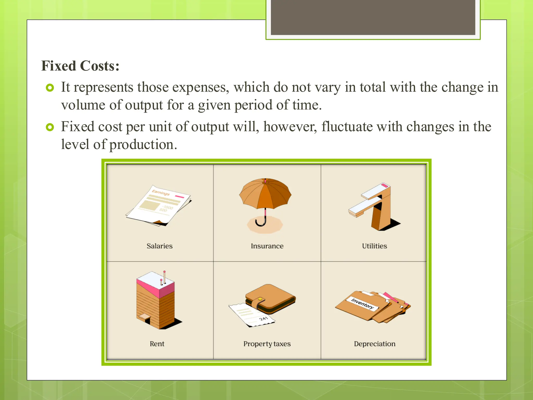 Fixed Costs:
 It represents those expenses, which do not vary in total with the change in
volume of output for a given period of time.
 Fixed cost per unit of output will, however, fluctuate with changes in the
level of production.
 