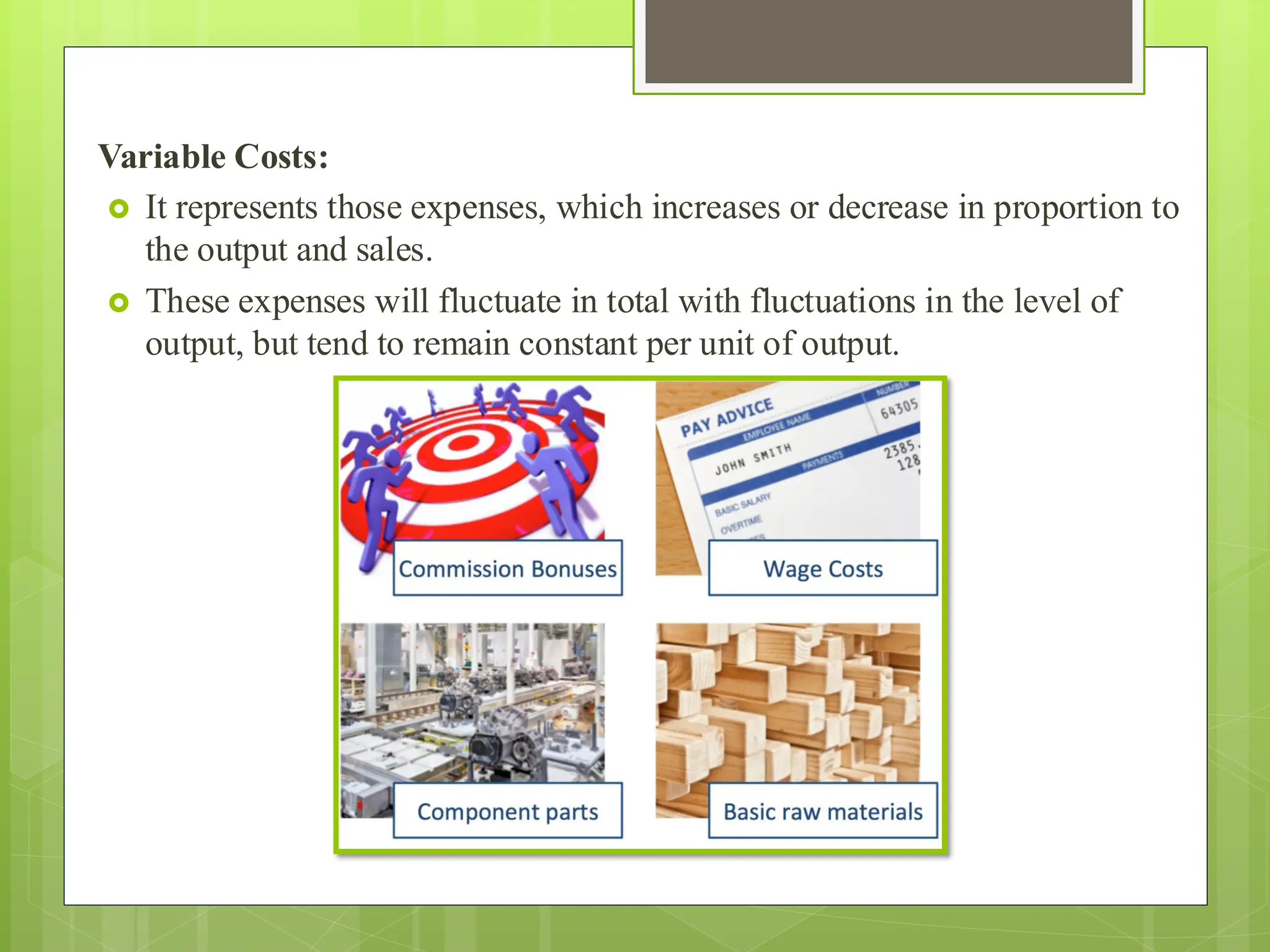 Variable Costs:
 It represents those expenses, which increases or decrease in proportion to
the output and sales.
 These expenses will fluctuate in total with fluctuations in the level of
output, but tend to remain constant per unit of output.
 