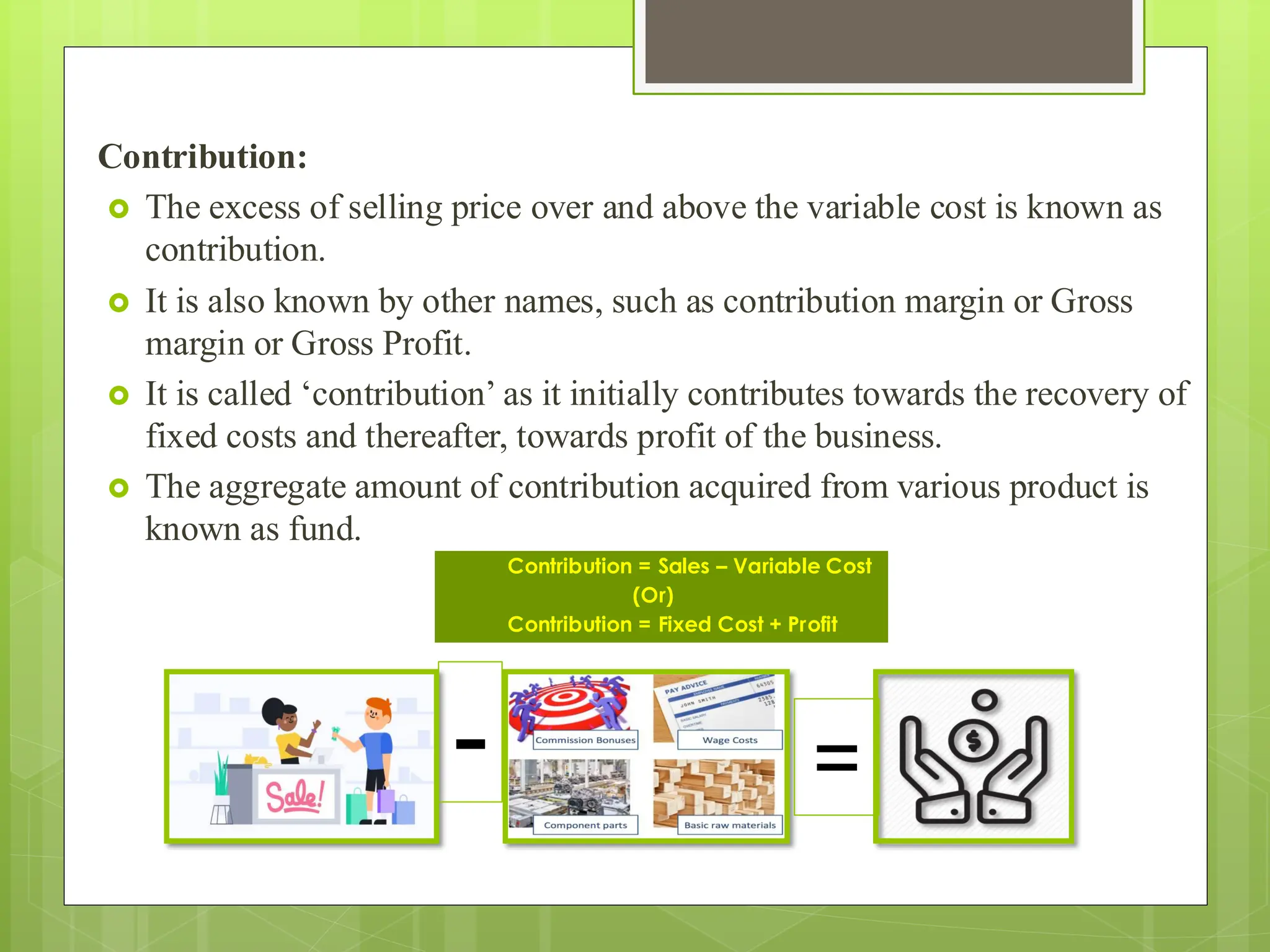 Contribution:
 The excess of selling price over and above the variable cost is known as
contribution.
 It is also known by other names, such as contribution margin or Gross
margin or Gross Profit.
 It is called ‘contribution’ as it initially contributes towards the recovery of
fixed costs and thereafter, towards profit of the business.
 The aggregate amount of contribution acquired from various product is
known as fund.
Contribution = Sales – Variable Cost
(Or)
Contribution = Fixed Cost + Profit
- =
 