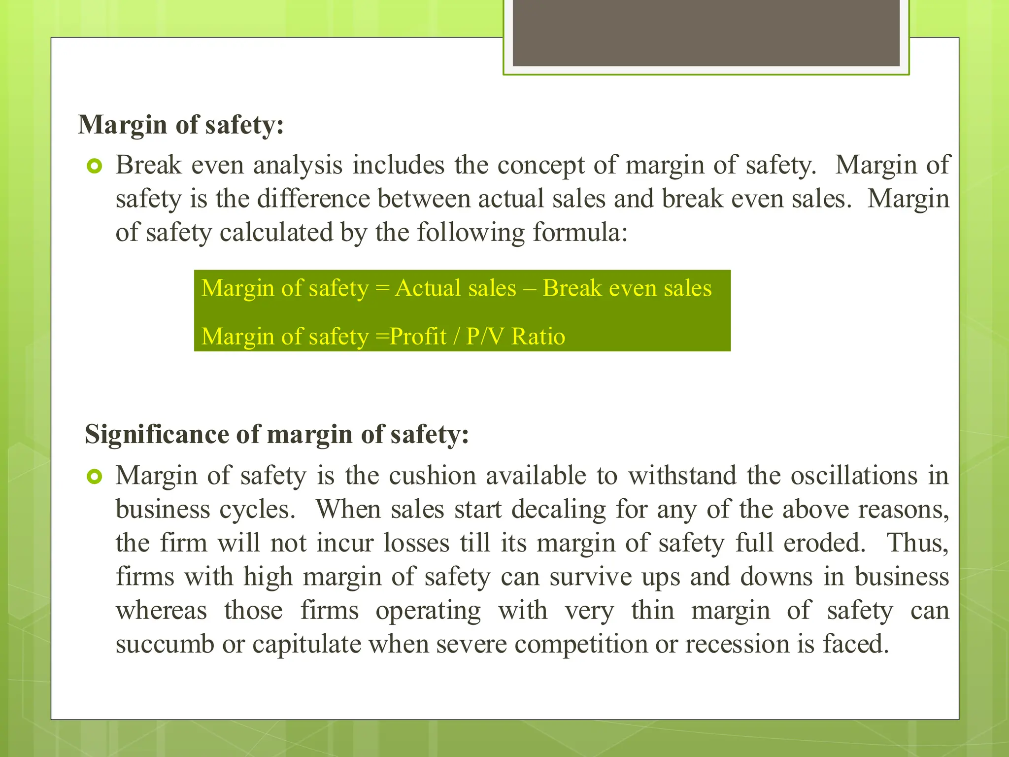 Margin of safety:
 Break even analysis includes the concept of margin of safety. Margin of
safety is the difference between actual sales and break even sales. Margin
of safety calculated by the following formula:
Significance of margin of safety:
 Margin of safety is the cushion available to withstand the oscillations in
business cycles. When sales start decaling for any of the above reasons,
the firm will not incur losses till its margin of safety full eroded. Thus,
firms with high margin of safety can survive ups and downs in business
whereas those firms operating with very thin margin of safety can
succumb or capitulate when severe competition or recession is faced.
Margin of safety = Actual sales – Break even sales
Margin of safety =Profit / P/V Ratio
 