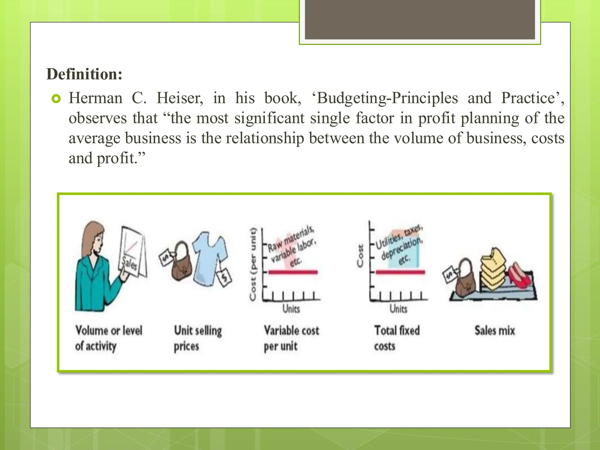 Definition:
 Herman C. Heiser, in his book, ‘Budgeting-Principles and Practice’,
observes that “the most significant single factor in profit planning of the
average business is the relationship between the volume of business, costs
and profit.”
 