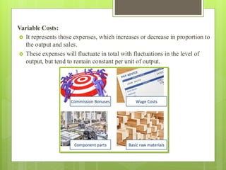 Variable Costs:
 It represents those expenses, which increases or decrease in proportion to
the output and sales.
 These expenses will fluctuate in total with fluctuations in the level of
output, but tend to remain constant per unit of output.
 