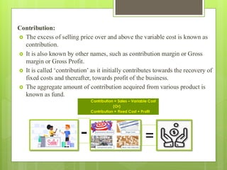 Contribution:
 The excess of selling price over and above the variable cost is known as
contribution.
 It is also known by other names, such as contribution margin or Gross
margin or Gross Profit.
 It is called ‘contribution’ as it initially contributes towards the recovery of
fixed costs and thereafter, towards profit of the business.
 The aggregate amount of contribution acquired from various product is
known as fund.
Contribution = Sales – Variable Cost
(Or)
Contribution = Fixed Cost + Profit
- =
 