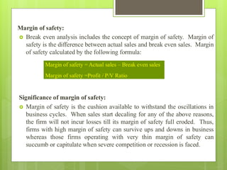 Margin of safety:
 Break even analysis includes the concept of margin of safety. Margin of
safety is the difference between actual sales and break even sales. Margin
of safety calculated by the following formula:
Significance of margin of safety:
 Margin of safety is the cushion available to withstand the oscillations in
business cycles. When sales start decaling for any of the above reasons,
the firm will not incur losses till its margin of safety full eroded. Thus,
firms with high margin of safety can survive ups and downs in business
whereas those firms operating with very thin margin of safety can
succumb or capitulate when severe competition or recession is faced.
Margin of safety = Actual sales – Break even sales
Margin of safety =Profit / P/V Ratio
 