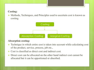 Costing:
❖ Methods, Techniques, and Principles used to ascertain cost is known as
costing.
Absorption costing:
❖ Technique in which entire cost is taken into account while calculating cost
of the product, service, process, job etc.,
❖ Cost is classified as direct cost and indirect cost.
❖ Direct cost can be allocated on the other hand indirect cost cannot be
allocated but it can be apportioned or absorbed.
Costing
Absorption Costing Marginal Costing
 