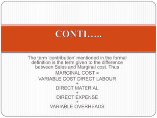      Marginal costing distinguishes between fixed costs and variable costs as convention ally classified        Marginal costing is formally defined as:‘the accounting system in which variable costs are charged to cost units and the fixed costs of the period are written-off in full against the aggregate contribution. Its special value is in decision making’.DEFINITION