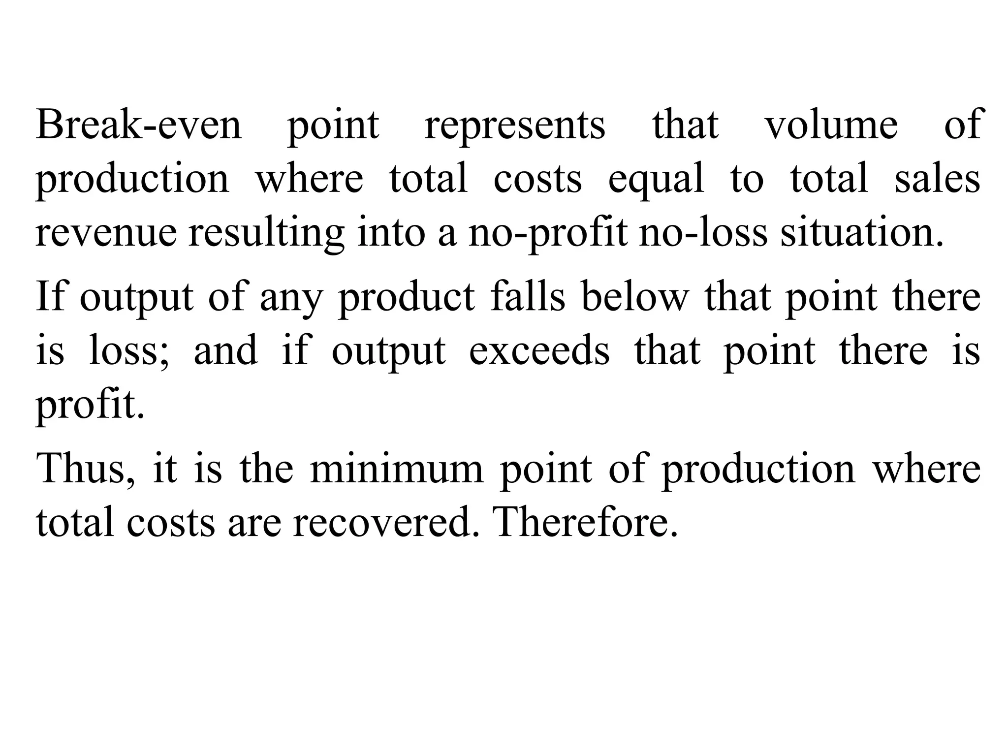 Break-even point represents that volume of
production where total costs equal to total sales
revenue resulting into a no-profit no-loss situation.
If output of any product falls below that point there
is loss; and if output exceeds that point there is
profit.
Thus, it is the minimum point of production where
total costs are recovered. Therefore.
 