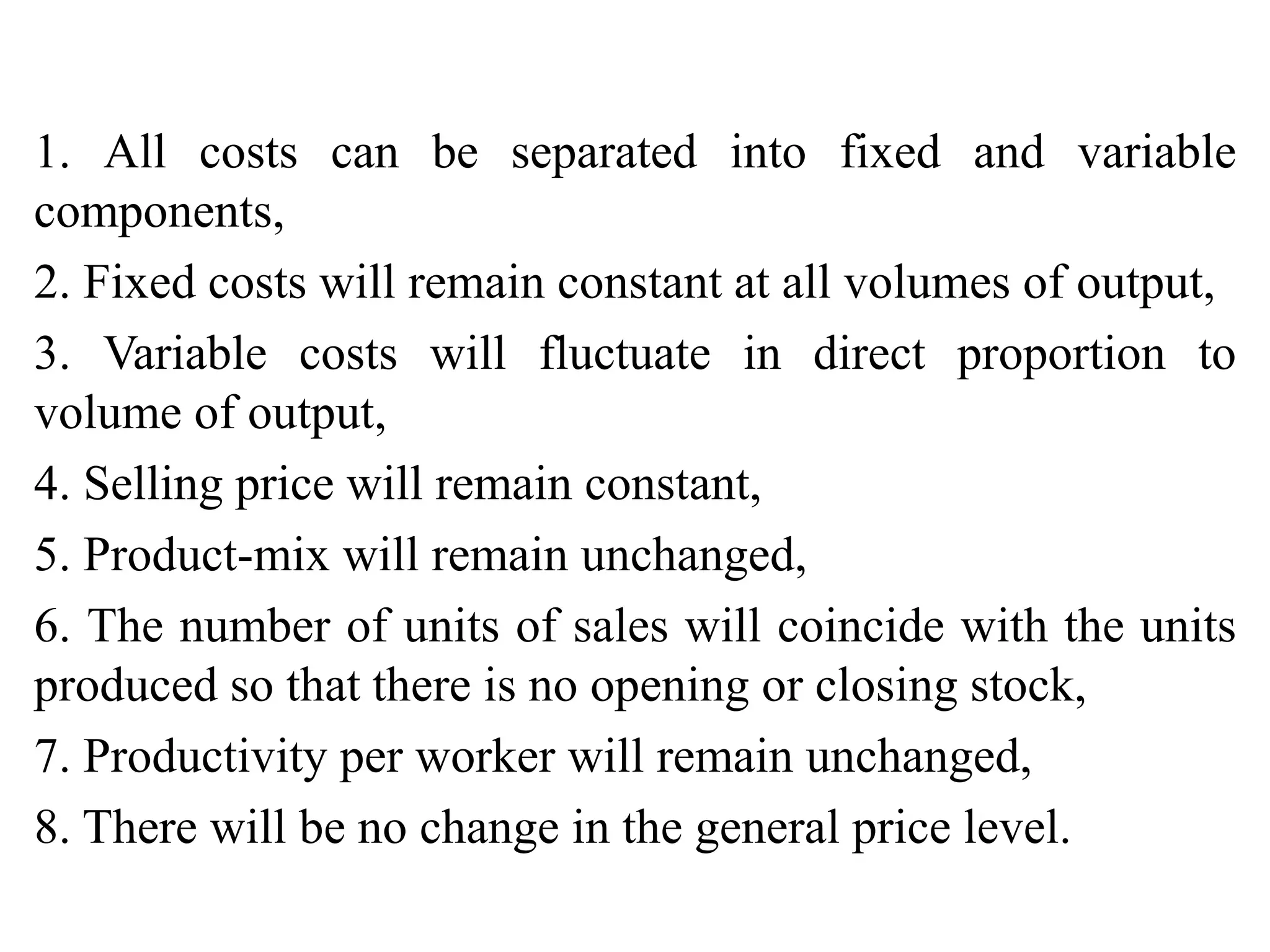 1. All costs can be separated into fixed and variable
components,
2. Fixed costs will remain constant at all volumes of output,
3. Variable costs will fluctuate in direct proportion to
volume of output,
4. Selling price will remain constant,
5. Product-mix will remain unchanged,
6. The number of units of sales will coincide with the units
produced so that there is no opening or closing stock,
7. Productivity per worker will remain unchanged,
8. There will be no change in the general price level.
 
