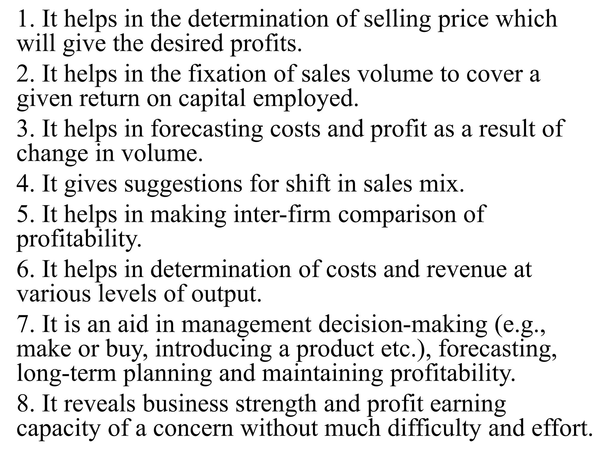 1. It helps in the determination of selling price which
will give the desired profits.
2. It helps in the fixation of sales volume to cover a
given return on capital employed.
3. It helps in forecasting costs and profit as a result of
change in volume.
4. It gives suggestions for shift in sales mix.
5. It helps in making inter-firm comparison of
profitability.
6. It helps in determination of costs and revenue at
various levels of output.
7. It is an aid in management decision-making (e.g.,
make or buy, introducing a product etc.), forecasting,
long-term planning and maintaining profitability.
8. It reveals business strength and profit earning
capacity of a concern without much difficulty and effort.
 