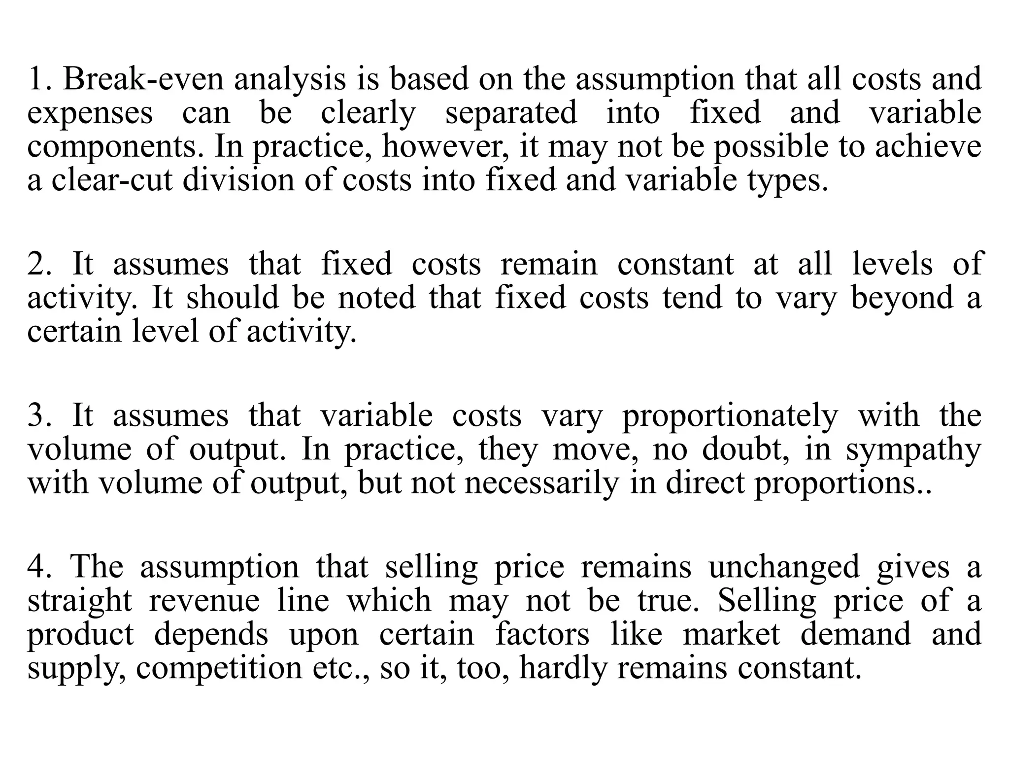 1. Break-even analysis is based on the assumption that all costs and
expenses can be clearly separated into fixed and variable
components. In practice, however, it may not be possible to achieve
a clear-cut division of costs into fixed and variable types.
2. It assumes that fixed costs remain constant at all levels of
activity. It should be noted that fixed costs tend to vary beyond a
certain level of activity.
3. It assumes that variable costs vary proportionately with the
volume of output. In practice, they move, no doubt, in sympathy
with volume of output, but not necessarily in direct proportions..
4. The assumption that selling price remains unchanged gives a
straight revenue line which may not be true. Selling price of a
product depends upon certain factors like market demand and
supply, competition etc., so it, too, hardly remains constant.
 