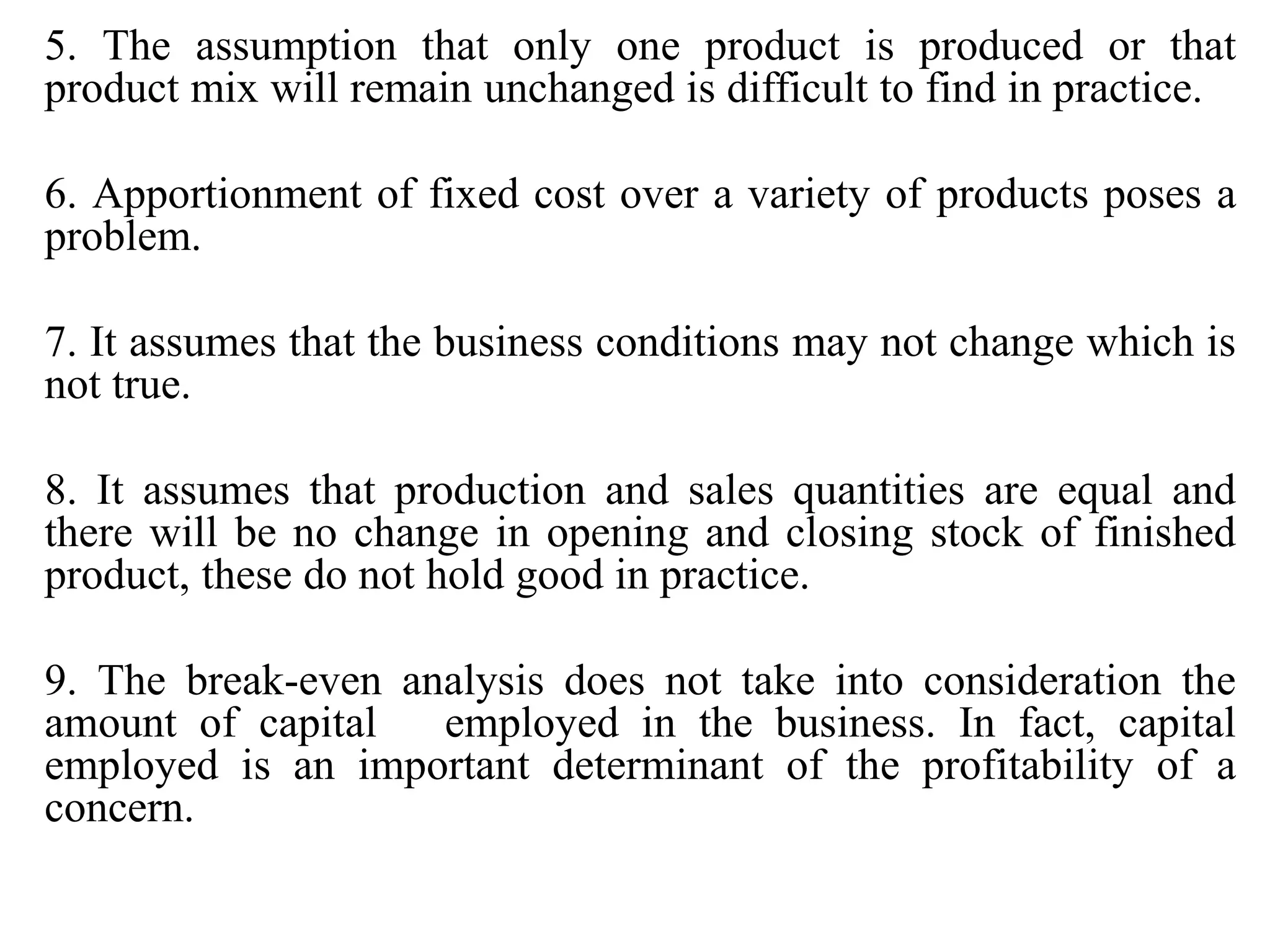 5. The assumption that only one product is produced or that
product mix will remain unchanged is difficult to find in practice.
6. Apportionment of fixed cost over a variety of products poses a
problem.
7. It assumes that the business conditions may not change which is
not true.
8. It assumes that production and sales quantities are equal and
there will be no change in opening and closing stock of finished
product, these do not hold good in practice.
9. The break-even analysis does not take into consideration the
amount of capital employed in the business. In fact, capital
employed is an important determinant of the profitability of a
concern.
 