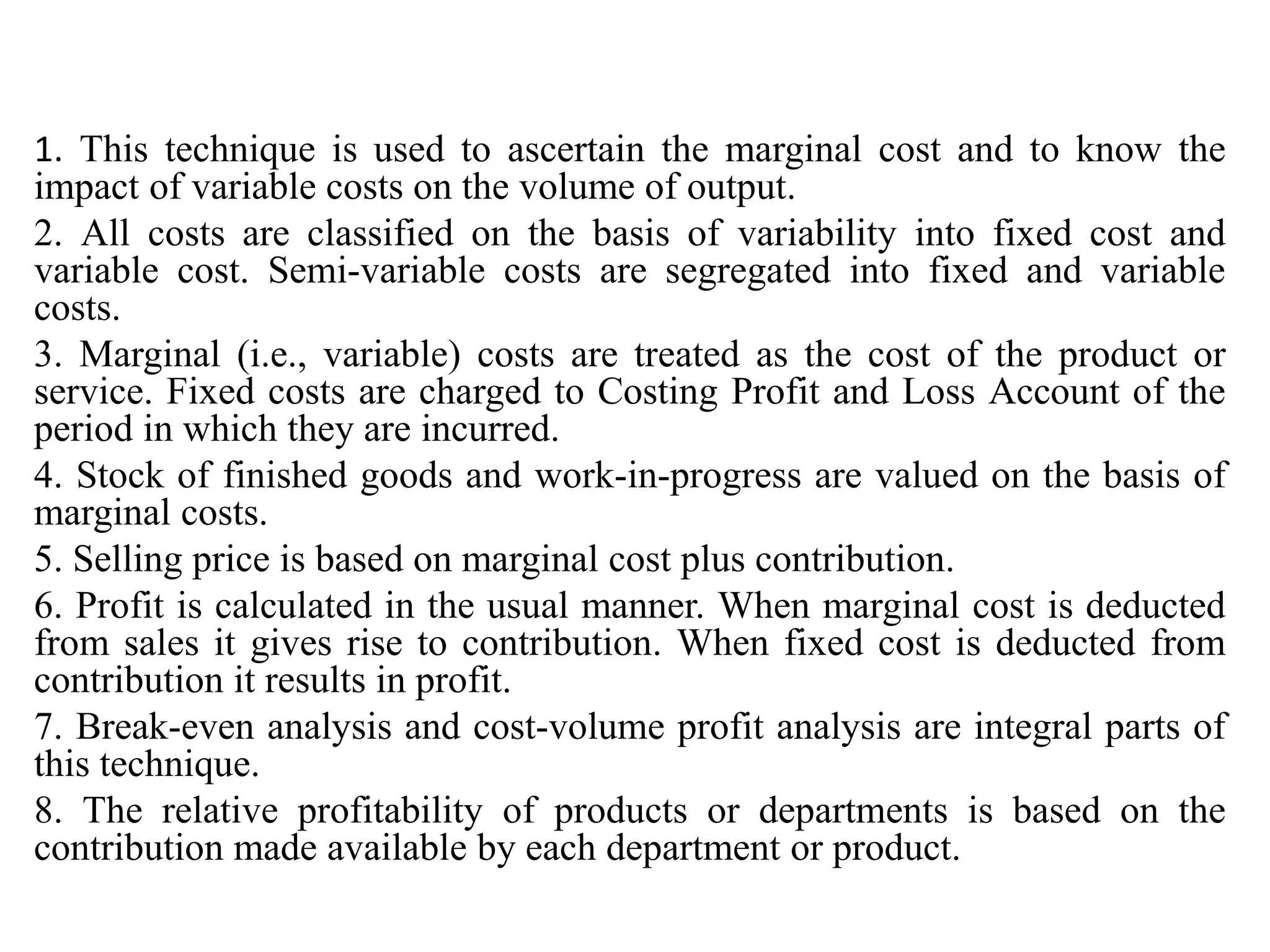 1. This technique is used to ascertain the marginal cost and to know the
impact of variable costs on the volume of output.
2. All costs are classified on the basis of variability into fixed cost and
variable cost. Semi-variable costs are segregated into fixed and variable
costs.
3. Marginal (i.e., variable) costs are treated as the cost of the product or
service. Fixed costs are charged to Costing Profit and Loss Account of the
period in which they are incurred.
4. Stock of finished goods and work-in-progress are valued on the basis of
marginal costs.
5. Selling price is based on marginal cost plus contribution.
6. Profit is calculated in the usual manner. When marginal cost is deducted
from sales it gives rise to contribution. When fixed cost is deducted from
contribution it results in profit.
7. Break-even analysis and cost-volume profit analysis are integral parts of
this technique.
8. The relative profitability of products or departments is based on the
contribution made available by each department or product.
 