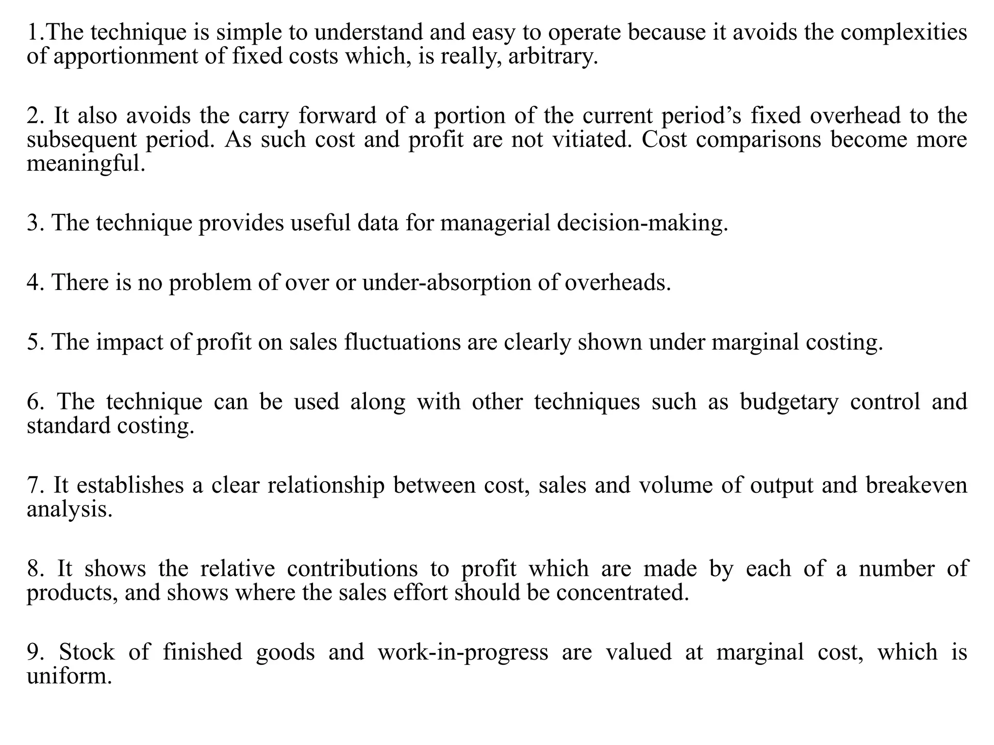 1.The technique is simple to understand and easy to operate because it avoids the complexities
of apportionment of fixed costs which, is really, arbitrary.
2. It also avoids the carry forward of a portion of the current period’s fixed overhead to the
subsequent period. As such cost and profit are not vitiated. Cost comparisons become more
meaningful.
3. The technique provides useful data for managerial decision-making.
4. There is no problem of over or under-absorption of overheads.
5. The impact of profit on sales fluctuations are clearly shown under marginal costing.
6. The technique can be used along with other techniques such as budgetary control and
standard costing.
7. It establishes a clear relationship between cost, sales and volume of output and breakeven
analysis.
8. It shows the relative contributions to profit which are made by each of a number of
products, and shows where the sales effort should be concentrated.
9. Stock of finished goods and work-in-progress are valued at marginal cost, which is
uniform.
 
