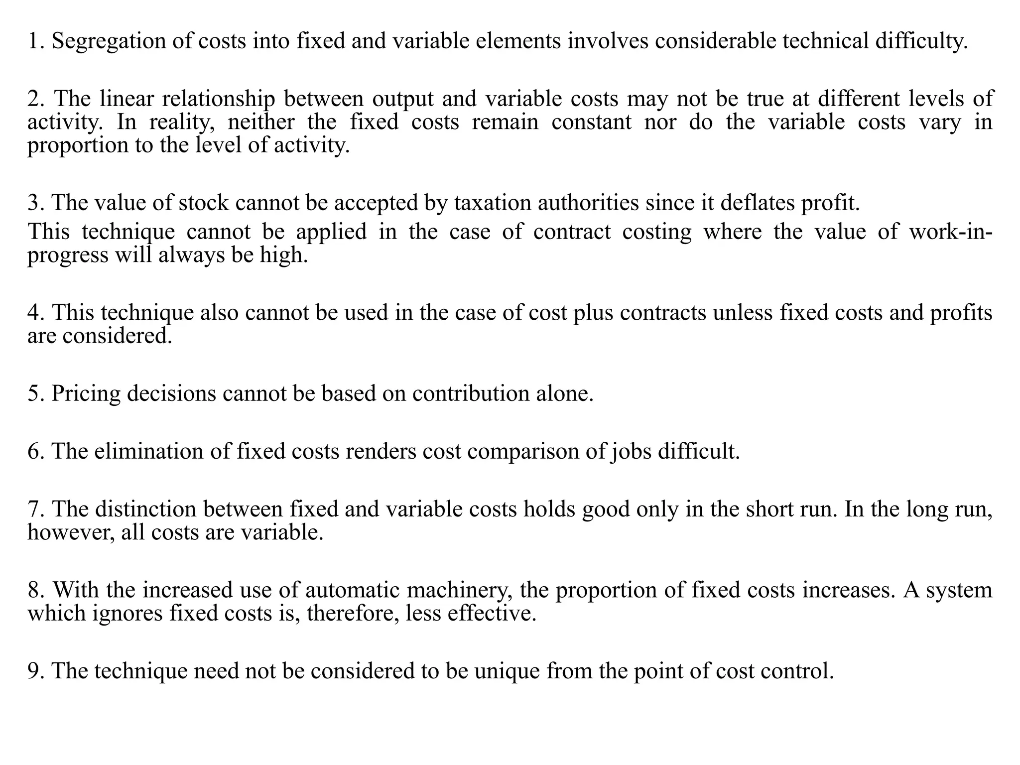1. Segregation of costs into fixed and variable elements involves considerable technical difficulty.
2. The linear relationship between output and variable costs may not be true at different levels of
activity. In reality, neither the fixed costs remain constant nor do the variable costs vary in
proportion to the level of activity.
3. The value of stock cannot be accepted by taxation authorities since it deflates profit.
This technique cannot be applied in the case of contract costing where the value of work-in-
progress will always be high.
4. This technique also cannot be used in the case of cost plus contracts unless fixed costs and profits
are considered.
5. Pricing decisions cannot be based on contribution alone.
6. The elimination of fixed costs renders cost comparison of jobs difficult.
7. The distinction between fixed and variable costs holds good only in the short run. In the long run,
however, all costs are variable.
8. With the increased use of automatic machinery, the proportion of fixed costs increases. A system
which ignores fixed costs is, therefore, less effective.
9. The technique need not be considered to be unique from the point of cost control.
 