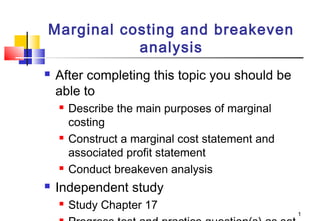 Marginal costing and breakeven
analysis


After completing this topic you should be
able to








Describe the main purposes of marginal
costing
Construct a marginal cost statement and
associated profit statement
Conduct breakeven analysis

Independent study


Study Chapter 17

1

 