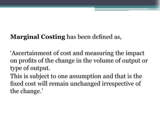 Marginal Costing has been deﬁned as,
‘Ascertainment of cost and measuring the impact
on proﬁts of the change in the volume of output or
type of output.
This is subject to one assumption and that is the
ﬁxed cost will remain unchanged irrespective of
the change.’
 