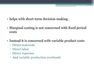 • helps with short-term decision-making .
• Marginal costing is not concerned with fixed period
costs
• Instead it is concerned with variable product costs
▫ Direct materials
▫ Direct labor
▫ Direct expenses
▫ And variable production overheads
 