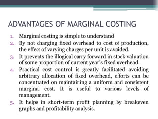ADVANTAGES OF MARGINAL COSTING
1. Marginal costing is simple to understand
2. By not charging fixed overhead to cost of production,
the effect of varying charges per unit is avoided.
3. It prevents the illogical carry forward in stock valuation
of some proportion of current year’s fixed overhead.
4. Practical cost control is greatly facilitated avoiding
arbitrary allocation of fixed overhead, efforts can be
concentrated on maintaining a uniform and consistent
marginal cost. It is useful to various levels of
management.
5. It helps in short-term profit planning by breakeven
graphs and profitability analysis.
 