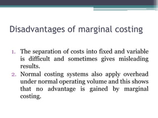 Disadvantages of marginal costing
1. The separation of costs into fixed and variable
is difficult and sometimes gives misleading
results.
2. Normal costing systems also apply overhead
under normal operating volume and this shows
that no advantage is gained by marginal
costing.
 