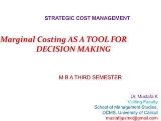 STRATEGIC COST MANAGEMENT
Dr. Mustafa K
Visiting Faculty
School of Management Studies,
DCMS, University of Calicut
mustafapsmo@gmail.com
M B A THIRD SEMESTER
Marginal Costing AS A TOOL FOR
DECISION MAKING
 