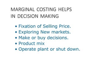 MARGINAL COSTING HELPS
IN DECISION MAKING
• Fixation of Selling Price.
• Exploring New markets.
• Make or buy decisions.
• Product mix
• Operate plant or shut down.
 