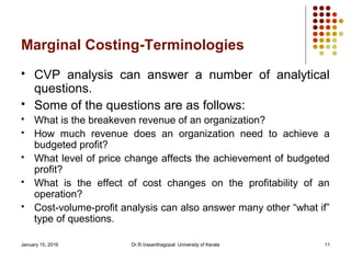 January 15, 2016 Dr.R.Vasanthagopal University of Kerala 11
Marginal Costing-Terminologies
 CVP analysis can answer a number of analytical
questions.
 Some of the questions are as follows:
 What is the breakeven revenue of an organization?
 How much revenue does an organization need to achieve a
budgeted profit?
 What level of price change affects the achievement of budgeted
profit?
 What is the effect of cost changes on the profitability of an
operation?
 Cost-volume-profit analysis can also answer many other “what if”
type of questions.
 