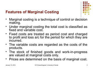 January 15, 2016 Dr.R.Vasanthagopal University of Kerala 3
Features of Marginal Costing
 Marginal costing is a technique of control or decision
making.
 Under marginal costing the total cost is classified as
fixed and variable cost.
 Fixed costs are treated as period cost and charged
to profit and loss a/c for the period for which they are
incurred.
 The variable costs are regarded as the costs of the
products.
 The stock of finished goods and work-in-progress
are valued at marginal costs only.
 Prices are determined on the basis of marginal cost.
 