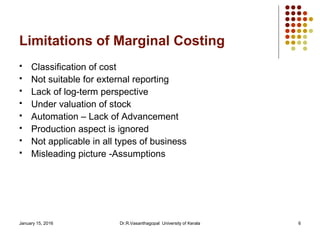 January 15, 2016 Dr.R.Vasanthagopal University of Kerala 6
Limitations of Marginal Costing
 Classification of cost
 Not suitable for external reporting
 Lack of log-term perspective
 Under valuation of stock
 Automation – Lack of Advancement
 Production aspect is ignored
 Not applicable in all types of business
 Misleading picture -Assumptions
 