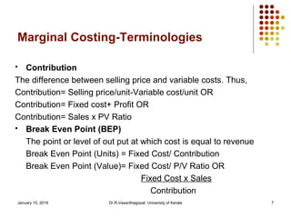 January 15, 2016 Dr.R.Vasanthagopal University of Kerala 7
Marginal Costing-Terminologies
 Contribution
The difference between selling price and variable costs. Thus,
Contribution= Selling price/unit-Variable cost/unit OR
Contribution= Fixed cost+ Profit OR
Contribution= Sales x PV Ratio
 Break Even Point (BEP)
The point or level of out put at which cost is equal to revenue
Break Even Point (Units) = Fixed Cost/ Contribution
Break Even Point (Value)= Fixed Cost/ P/V Ratio OR
Fixed Cost x Sales
Contribution
 