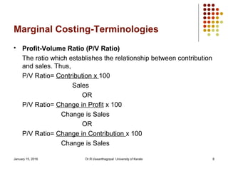 January 15, 2016 Dr.R.Vasanthagopal University of Kerala 8
Marginal Costing-Terminologies
 Profit-Volume Ratio (P/V Ratio)
The ratio which establishes the relationship between contribution
and sales. Thus,
P/V Ratio= Contribution x 100
Sales
OR
P/V Ratio= Change in Profit x 100
Change is Sales
OR
P/V Ratio= Change in Contribution x 100
Change is Sales
 