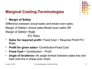 January 15, 2016 Dr.R.Vasanthagopal University of Kerala 9
Marginal Costing-Terminologies
 Margin of Safety
Difference between actual sales and break even sales.
Margin of Safety= Actual sales-Break even sales OR
Margin of Safety= Profit
P/V Ratio
 Sales for required profit= Fixed Cost + Required Profit P/V
Ratio
 Profit for given sales= Contribution-Fixed Cost
 Fixed Cost = Contribution – Profit
 Angle of Incidence- An angle formed between sales line and
total cost line in break even chart.
 