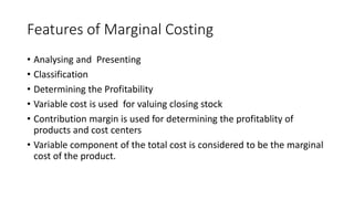 Features of Marginal Costing
• Analysing and Presenting
• Classification
• Determining the Profitability
• Variable cost is used for valuing closing stock
• Contribution margin is used for determining the profitablity of
products and cost centers
• Variable component of the total cost is considered to be the marginal
cost of the product.
 