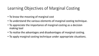 Learning Objectives of Marginal Costing
• To know the meaning of marginal cost
• To understand the various elements of marginal costing technique.
• To appreciate the importance of marginal costing as a decision
making tool
• To realise the advantages and disadvantages of marginal costing.
• To apply marginal costing technique under appropriate situations.
 