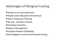 Advantages of Marginal Costing
Simple to use and understand
Avoids under Absorption of Overhead
Aids in Production Planning
No over- valuation of stocks
Facilitates Calcultion
Helps to Management
Compare Relative Profitability
Aids Budgetary control and Standard Costing
 