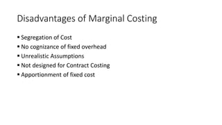 Disadvantages of Marginal Costing
 Segregation of Cost
 No cognizance of fixed overhead
 Unrealistic Assumptions
 Not designed for Contract Costing
 Apportionment of fixed cost
 