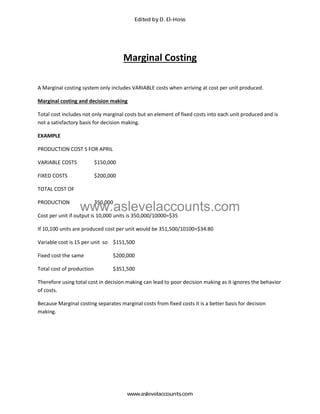 Marginal Costing
A Marginal costing system only includes VARIABLE costs when arriving at cost per unit produced.
Marginal costing and decision making
Total cost includes not only marginal costs but an element of fixed costs into each unit produced and is
not a satisfactory basis for decision making.
EXAMPLE
PRODUCTION COST S FOR APRIL
VARIABLE COSTS $150,000
FIXED COSTS $200,000
TOTAL COST OF
PRODUCTION 350,000
Cost per unit if output is 10,000 units is 350,000/10000=$35
If 10,100 units are produced cost per unit would be 351,500/10100=$34.80
Variable cost is 15 per unit so $151,500
Fixed cost the same $200,000
Total cost of production $351,500
Therefore using total cost in decision making can lead to poor decision making as it ignores the behavior
of costs.
Because Marginal costing separates marginal costs from fixed costs it is a better basis for decision
making.
Edited by D. El-Hoss
www.aslevelaccounts.com
www.aslevelaccounts.com
 