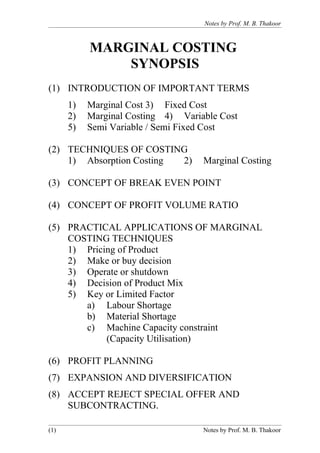 Notes by Prof. M. B. Thakoor



           MARGINAL COSTING
               SYNOPSIS
(1) INTRODUCTION OF IMPORTANT TERMS
      1)   Marginal Cost 3) Fixed Cost
      2)   Marginal Costing 4) Variable Cost
      5)   Semi Variable / Semi Fixed Cost

(2) TECHNIQUES OF COSTING
    1) Absorption Costing 2)        Marginal Costing

(3) CONCEPT OF BREAK EVEN POINT

(4) CONCEPT OF PROFIT VOLUME RATIO

(5) PRACTICAL APPLICATIONS OF MARGINAL
    COSTING TECHNIQUES
    1) Pricing of Product
    2) Make or buy decision
    3) Operate or shutdown
    4) Decision of Product Mix
    5) Key or Limited Factor
       a) Labour Shortage
       b) Material Shortage
       c) Machine Capacity constraint
            (Capacity Utilisation)

(6) PROFIT PLANNING
(7) EXPANSION AND DIVERSIFICATION
(8) ACCEPT REJECT SPECIAL OFFER AND
    SUBCONTRACTING.

(1)                                 Notes by Prof. M. B. Thakoor
 